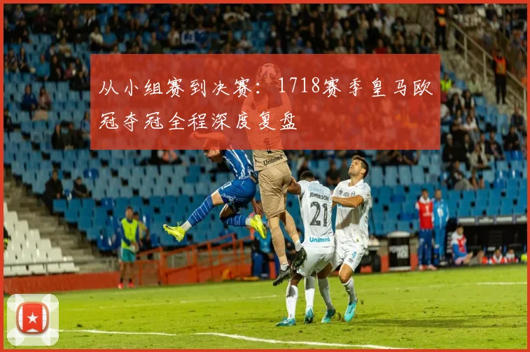 从小组赛到决赛：1718赛季皇马欧冠夺冠全程深度复盘