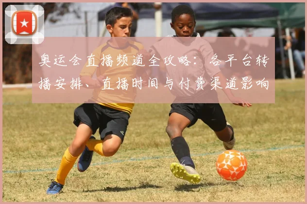 奥运会直播频道全攻略：各平台转播安排、直播时间与付费渠道影响观赛