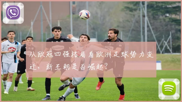 从欧冠四强格局看欧洲足球势力变迁，新王朝是否崛起？