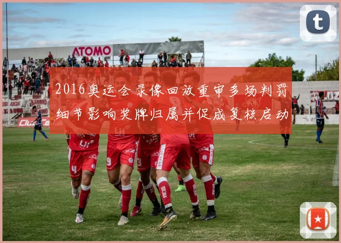 2016奥运会录像回放重审多场判罚细节影响奖牌归属并促成复核启动